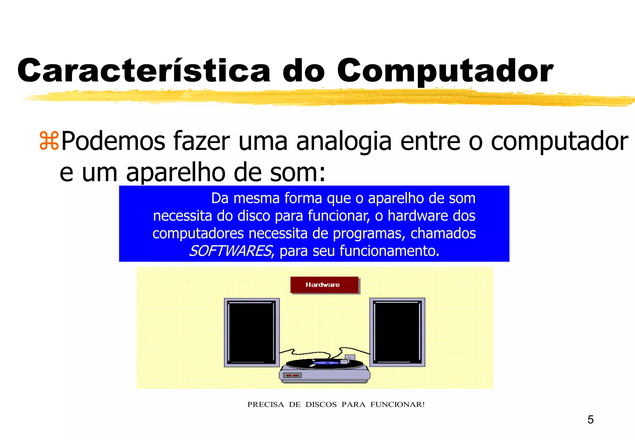 5
Característica do Computador
Podemos fazer uma analogia entre o computador
e um aparelho de som:
O HARDWARE DE SEU APARELHO DE SOM É A MÁQUINA
QUE O COMPÕE: PRATO, CAIXAS, AGULHA, ETC...
PRECISA DE DISCOS PARA FUNCIONAR!
Da mesma forma que o aparelho de som
necessita do disco para funcionar, o hardware dos
computadores necessita de programas, chamados
SOFTWARES, para seu funcionamento.
 