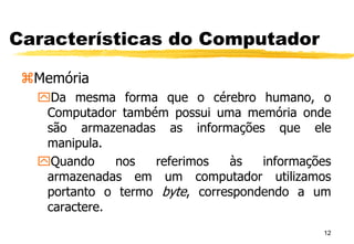 12
Características do Computador
Memória
Da mesma forma que o cérebro humano, o
Computador também possui uma memória onde
são armazenadas as informações que ele
manipula.
Quando nos referimos às informações
armazenadas em um computador utilizamos
portanto o termo byte, correspondendo a um
caractere.
 