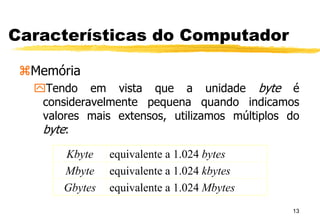 13
Características do Computador
Memória
Tendo em vista que a unidade byte é
consideravelmente pequena quando indicamos
valores mais extensos, utilizamos múltiplos do
byte:
Kbyte equivalente a 1.024 bytes
Mbyte equivalente a 1.024 kbytes
Gbytes equivalente a 1.024 Mbytes
 