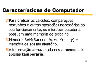 17
Características do Computador
Para efetuar os cálculos, comparações,
rascunhos e outras operações necessárias ao
seu funcionamento, os microcomputadores
possuem uma memória de trabalho.
Memória RAM(Random Acess Memory) –
Memória de acesso aleatório.
A informação armazenada nessa memória é
apenas temporária.
 