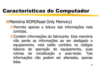 18
Características do Computador
Memória ROM(Read Only Memory)
Permite apenas a leitura das informações nela
contidas.
Contém informações do fabricante. Esta memória
não perde as informações ao ser desligado o
equipamento, nela estão contidos os códigos
básicos de operação do equipamento, suas
rotinas de inicialização e auto-teste. Tais
informações não podem ser alteradas, apenas
lidas.
 