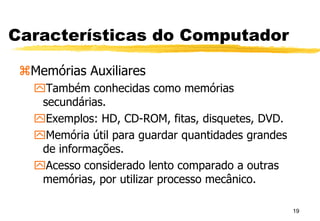 19
Características do Computador
Memórias Auxiliares
Também conhecidas como memórias
secundárias.
Exemplos: HD, CD-ROM, fitas, disquetes, DVD.
Memória útil para guardar quantidades grandes
de informações.
Acesso considerado lento comparado a outras
memórias, por utilizar processo mecânico.
 