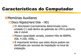 20
Características do Computador
Memórias Auxiliares
Disco Rígido(Hard Disk - HD)
O Winchester (normalmente determinado como
unidade C:) está dentro do gabinete da CPU e portanto
não é visível.
Possui capacidade variada, existem HDs de 800Mb,
2Gb, 4.1Gb, 10Gb, ...
É importante lembrar que estes discos podem ser
danificados por excesso de trepidação no local de
instalação.
 