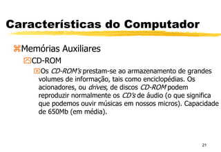 21
Características do Computador
Memórias Auxiliares
CD-ROM
Os CD-ROM’s prestam-se ao armazenamento de grandes
volumes de informação, tais como enciclopédias. Os
acionadores, ou drives, de discos CD-ROM podem
reproduzir normalmente os CD’s de áudio (o que significa
que podemos ouvir músicas em nossos micros). Capacidade
de 650Mb (em média).
 