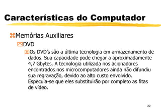 22
Características do Computador
Memórias Auxiliares
DVD
Os DVD’s são a última tecnologia em armazenamento de
dados. Sua capacidade pode chegar a aproximadamente
4,7 Gbytes. A tecnologia utilizada nos acionadores
encontrados nos microcomputadores ainda não difundiu
sua regravação, devido ao alto custo envolvido.
Especula-se que eles substituirão por completo as fitas
de vídeo.
 