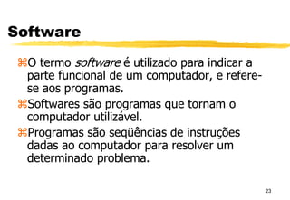 23
Software
O termo software é utilizado para indicar a
parte funcional de um computador, e refere-
se aos programas.
Softwares são programas que tornam o
computador utilizável.
Programas são seqüências de instruções
dadas ao computador para resolver um
determinado problema.
 