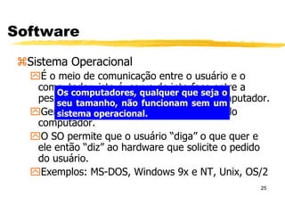 25
Software
Sistema Operacional
É o meio de comunicação entre o usuário e o
computador, isto é, serve de interface entre a
pessoa e o computador. É a “cara” do computador.
Gerencia todos os recursos do hardware do
computador.
O SO permite que o usuário “diga” o que quer e
ele então “diz” ao hardware que solicite o pedido
do usuário.
Exemplos: MS-DOS, Windows 9x e NT, Unix, OS/2
Os computadores, qualquer que seja o
seu tamanho, não funcionam sem um
sistema operacional.
 