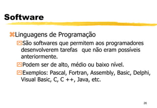 26
Software
Linguagens de Programação
São softwares que permitem aos programadores
desenvolverem tarefas que não eram possíveis
anteriormente.
Podem ser de alto, médio ou baixo nível.
Exemplos: Pascal, Fortran, Assembly, Basic, Delphi,
Visual Basic, C, C ++, Java, etc.
 