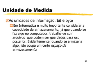 Unidade de Medida
As unidades de informação: bit e byte
Em Informática é muito importante considerar a
capacidade de armazenamento, já que quando se
faz algo no computador, trabalha-se com
arquivos que podem ser guardados para uso
posterior. Evidentemente, quando se armazena
algo, isto ocupa um certo espaço de
armazenamento.
28
 