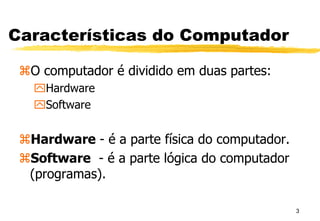 3
Características do Computador
O computador é dividido em duas partes:
Hardware
Software
Hardware - é a parte física do computador.
Software - é a parte lógica do computador
(programas).
 