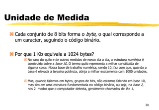 Unidade de Medida
 Cada conjunto de 8 bits forma o byte, o qual corresponde a
um caracter, seguindo o código binário.
 Por que 1 Kb equivale a 1024 bytes?
No caso do quilo e de outras medidas de nosso dia a dia, a estrutura numérica é
construída sobre a base 10. O termo quilo representa a milhar constituída de
alguma coisa. Nossa base de trabalho numérica, sendo 10, faz com que, quando a
base é elevada à terceira potência, atinja a milhar exatamente com 1000 unidades.
Mas, quando falamos em bytes, grupos de bits, não estamos falando em base 10,
mas sim em uma estrutura fundamentada no código binário, ou seja, na base 2,
nos 2 modos que o computador detecta, geralmente chamados de 0 e 1.
30
 