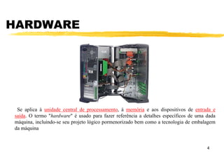HARDWARE
4
Se aplica à unidade central de processamento, à memória e aos dispositivos de entrada e
saída. O termo "hardware" é usado para fazer referência a detalhes específicos de uma dada
máquina, incluindo-se seu projeto lógico pormenorizado bem como a tecnologia de embalagem
da máquina
 