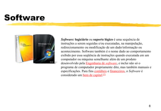 Software
8
Software: logiciário ou suporte lógico é uma sequência de
instruções a serem seguidas e/ou executadas, na manipulação,
redirecionamento ou modificação de um dado/informação ou
acontecimento. Software também é o nome dado ao comportamento
exibido por essa seqüência de instruções quando executada em um
computador ou máquina semelhante além de um produto
desenvolvido pela Engenharia de software, e inclui não só o
programa de computador propriamente dito, mas também manuais e
especificações. Para fins contábeis e financeiros, o Software é
considerado um bem de capital.[2]
 