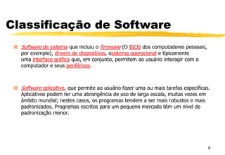 Classificação de Software
 Software de sistema que incluiu o firmware (O BIOS dos computadores pessoais,
por exemplo), drivers de dispositivos, osistema operacional e tipicamente
uma interface gráfica que, em conjunto, permitem ao usuário interagir com o
computador e seus periféricos.
 Software aplicativo, que permite ao usuário fazer uma ou mais tarefas específicas.
Aplicativos podem ter uma abrangência de uso de larga escala, muitas vezes em
âmbito mundial; nestes casos, os programas tendem a ser mais robustos e mais
padronizados. Programas escritos para um pequeno mercado têm um nível de
padronização menor.
9
 