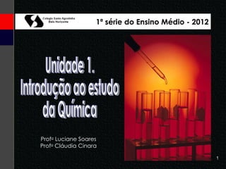 Unidade 1. Introdução ao estudo da Química Prof a  Luciane Soares Prof a  Cláudia Cinara 1ª série do Ensino Médio - 2012 