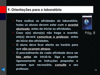 9. Orientações para o laboratório Para realizar as atividades do laboratório, todos os alunos devem estar com o  avental abotoado , antes de iniciar as atividades.  Caso o(a) aluno(a) não traga o avental, ele(a) deverá  comunicar o professor , antes do início das atividades.  O aluno deve ficar atento ao horário para que  não ocorram atrasos . O procedimento de cada atividade deve ser  lido antes  de iniciá-la. Siga e respeite rigorosamente as instruções propostas e sempre que necessário,  consulte  o seu professor. Pág. 8  