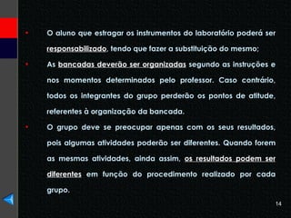 O aluno que estragar os instrumentos do laboratório poderá ser  responsabilizado , tendo que fazer a substituição do mesmo; As  bancadas deverão ser organizadas  segundo as instruções e nos momentos determinados pelo professor. Caso contrário, todos os integrantes do grupo perderão os pontos de atitude, referentes à organização da bancada. O grupo deve se preocupar apenas com os seus resultados, pois algumas atividades poderão ser diferentes. Quando forem as mesmas atividades, ainda assim,  os resultados podem ser diferentes  em função do procedimento realizado por cada grupo. 