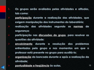 Os grupos serão avaliados pelas atividades e atitudes, tais como: participação  durante a realização das atividades, que exigem manipulação dos instrumentos do laboratório; realização das atividades segundo as  normas  de segurança; participação nas  discussões do grupo , para resolver as questões da atividade; envolvimento  durante a resolução dos problemas enfrentados pelo grupo e nos momentos em que o professor está presente no grupo para auxiliá-lo; organização  da bancada durante e após a realização da atividade; pontualidade e freqüência  às aulas. 
