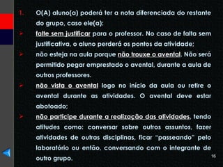 O(A) aluno(a) poderá ter a nota diferenciada do restante do grupo, caso ele(a): falte sem justificar  para o professor. No caso de falta sem justificativa, o aluno perderá os pontos da atividade; não esteja na aula porque  não trouxe o avental . Não será permitido pegar emprestado o avental, durante a aula de outros professores. não vista o avental  logo no início da aula ou retire o avental durante as atividades. O avental deve estar abotoado; não participe durante a realização das atividades , tendo atitudes como: conversar sobre outros assuntos, fazer atividades de outras disciplinas, ficar “passeando” pelo laboratório ou então, conversando com o integrante de outro grupo. 