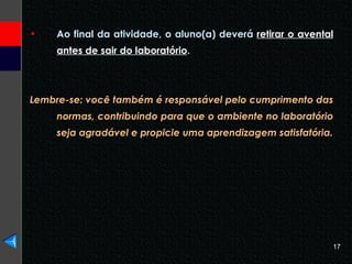 Ao final da atividade, o aluno(a) deverá  retirar o avental antes de sair do laboratório .  Lembre-se: você também é responsável pelo cumprimento das normas, contribuindo para que o ambiente no laboratório seja agradável e propicie uma aprendizagem satisfatória. 