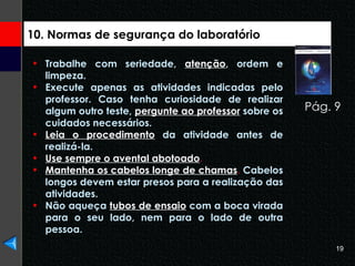 10. Normas de segurança do laboratório Trabalhe com seriedade,  atenção , ordem e limpeza. Execute apenas as atividades indicadas pelo professor. Caso tenha curiosidade de realizar algum outro teste,  pergunte ao professor  sobre os cuidados necessários. Leia o procedimento  da atividade antes de realizá-la. Use sempre o avental abotoado . Mantenha os cabelos longe de chamas .  Cabelos longos devem estar presos para a realização das atividades. Não aqueça  tubos de ensaio  com a boca virada para o seu lado, nem para o lado de outra pessoa. Pág. 9  