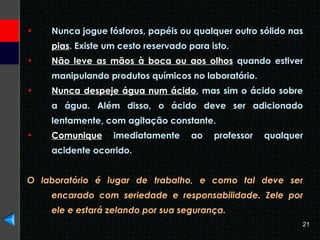 Nunca jogue fósforos, papéis ou qualquer outro sólido nas  pias . Existe um cesto reservado para isto.  Não leve as mãos à boca ou aos olhos  quando estiver manipulando produtos químicos no laboratório.  Nunca despeje água num ácido , mas sim o ácido sobre a água. Além disso, o ácido deve ser adicionado lentamente, com agitação constante. Comunique  imediatamente ao professor qualquer acidente ocorrido. O laboratório é lugar de trabalho, e como tal deve ser encarado com seriedade e responsabilidade. Zele por ele e estará zelando por sua segurança. 