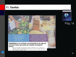 11. Tarefas Pág. 16 GRANDEZA é um atributo (característica) de algo do universo físico que pode ser medido de alguma forma. Figura 7. Exemplo de grandezas. Fonte: SANTOS, W. L. P. e MOL, G. S. (coord). Química e Sociedade: volume único, ensino médio, São Paulo: Nova Geração, 2005, p. 254. 