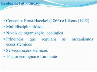  Conceito: Ernst Haeckel (1866) e Likens (1992)
 Multidisciplinaridade
 Níveis de organização ecológica
 Princípios que regulam os mecanismos
ecossistêmicos
 Serviços ecossistêmicos
 Factor ecologico e Limitante
Ecologia, Introdução
 