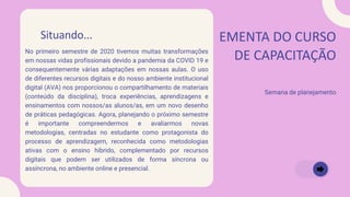 EMENTA DO CURSO
DE CAPACITAÇÃO
Semana de planejamento
Situando...
No primeiro semestre de 2020 tivemos muitas transformações
em nossas vidas profissionais devido a pandemia da COVID 19 e
consequentemente várias adaptações em nossas aulas. O uso
de diferentes recursos digitais e do nosso ambiente institucional
digital (AVA) nos proporcionou o compartilhamento de materiais
(conteúdo da disciplina), troca experiências, aprendizagens e
ensinamentos com nossos/as alunos/as, em um novo desenho
de práticas pedagógicas. Agora, planejando o próximo semestre
é importante compreendermos e avaliarmos novas
metodologias, centradas no estudante como protagonista do
processo de aprendizagem, reconhecida como metodologias
ativas com o ensino híbrido, complementado por recursos
digitais que podem ser utilizados de forma síncrona ou
assíncrona, no ambiente online e presencial.
 