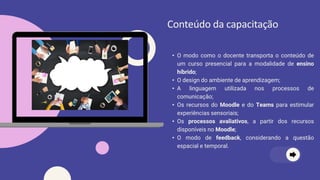 • O modo como o docente transporta o conteúdo de
um curso presencial para a modalidade de ensino
híbrido;
• O design do ambiente de aprendizagem;
• A linguagem utilizada nos processos de
comunicação;
• Os recursos do Moodle e do Teams para estimular
experiências sensoriais;
• Os processos avaliativos, a partir dos recursos
disponíveis no Moodle;
• O modo de feedback, considerando a questão
espacial e temporal.
Conteúdo da capacitação
 