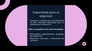 • Conhecer o material que está disponível
no AVA, Intitulado Capacitação para os
professores e professoras
Todas as estações terão como introdução:
• Informações e agendamento: gravações
das vídeo-aula.
• Momentos síncronos e assíncronos do
semestre.
 