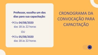CRONOGRAMA DA
CONVOCAÇÃO PARA
CAPACITAÇÃO
→Dia 04/08/2020
das 18 às 22 horas
→Dia 05/08/2020
das 18 às 22 horas
Professor, escolha um dos
dias para sua capacitação:
OU
 