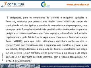 Mod.CF.066/01
2
“É obrigatória, para os condutores de tratores e máquinas agrícolas e
florestais, operados por pessoas que detêm como habilitação cartas de
condução de veículos ligeiros e pesados de mercadorias e de passageiros, sem
qualquer outra formação especializada que lhes atribua competências para os
perigos e os riscos específicos a que ficam expostos, a frequência de formação
regulamentada pelo Ministério da Agricultura, Florestas e Desenvolvimento
Rural (MAFDR), para que estes utilizadores obtenham conhecimentos e
competências que contribuam para a segurança nos trabalhos agrícolas e na
via pública, designadamente a adequada aos termos estabelecidos no artigo
5.º, do Decreto -Lei n.º 50/2005, de 25 de fevereiro, e no ponto 1. do artigo
20.º, da Lei n.º 102/2009, de 10 de setembro, com a redação dada pela Lei n.º
3 /2014, de 28 de junho.”
 