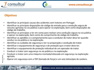 Mod.CF.066/01
3
Objetivos
• Identificar as principais causas dos acidentes com tratores em Portugal.
• Identificar as principais disposições do código da estrada para a condução segura de
veículos agrícolas na via pública e para operar na exploração, bem como disposições do
código do trabalho.
• Identificar os princípios a ter em conta para realizar uma condução segura na via pública
e operar na exploração, bem como do cumprimento do código do trabalho.
• Identificar as aptidões e o comportamento que o condutor de trator deve ter quando
conduz na via pública e na exploração.
• Identificar os cuidados de segurança a ter na preparação e condução do trator.
• Identificar o equipamento de segurança e de proteção que o trator deve ter.
• Identificar o equipamento de proteção individual de um operador de trator.
• Conduzir o trator com segurança na via pública e na exploração.
• Conduzir o trator com uma máquina montada/rebocada em segurança na exploração
agrícola.
• Operar em segurança com a TDF (tomada de força) e um veio telescópio de cardans.
 