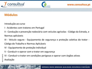 Mod.CF.066/01
4
Módulos
Introdução ao curso
I - Acidentes com tratores em Portugal
II - Condução e prevenção rodoviária com veículos agrícolas - Código da Estrada, e
Normas aplicáveis
III - Veículo seguro - Equipamento de segurança e proteção coletiva do trator -
Código do Trabalho e Normas Aplicáveis
IV - Equipamento de proteção individual
V - Conduzir e operar com o trator em segurança
VI - Conduzir o trator em condições perigosas e operar com órgãos ativos
Avaliação
 