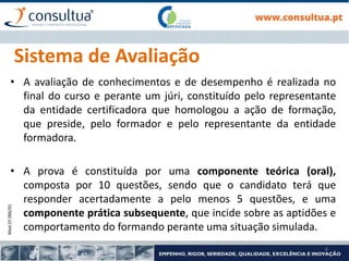 Mod.CF.066/01
6
Sistema de Avaliação
• A avaliação de conhecimentos e de desempenho é realizada no
final do curso e perante um júri, constituído pelo representante
da entidade certificadora que homologou a ação de formação,
que preside, pelo formador e pelo representante da entidade
formadora.
• A prova é constituída por uma componente teórica (oral),
composta por 10 questões, sendo que o candidato terá que
responder acertadamente a pelo menos 5 questões, e uma
componente prática subsequente, que incide sobre as aptidões e
comportamento do formando perante uma situação simulada.
 
