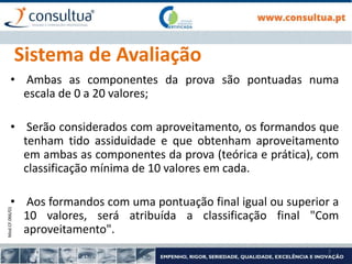 Mod.CF.066/01
7
Sistema de Avaliação
• Ambas as componentes da prova são pontuadas numa
escala de 0 a 20 valores;
• Serão considerados com aproveitamento, os formandos que
tenham tido assiduidade e que obtenham aproveitamento
em ambas as componentes da prova (teórica e prática), com
classificação mínima de 10 valores em cada.
• Aos formandos com uma pontuação final igual ou superior a
10 valores, será atribuída a classificação final "Com
aproveitamento".
 