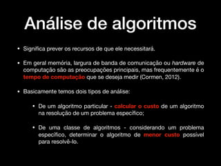 Análise de algoritmos
• Signiﬁca prever os recursos de que ele necessitará. 

• Em geral memória, largura de banda de comunicação ou hardware de
computação são as preocupações principais, mas frequentemente é o
tempo de computação que se deseja medir (Cormen, 2012).

• Basicamente temos dois tipos de análise:

• De um algoritmo particular - calcular o custo de um algoritmo
na resolução de um problema especíﬁco; 

• De uma classe de algoritmos - considerando um problema
especíﬁco, determinar o algoritmo de menor custo possível
para resolvê-lo.
 