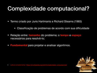 Complexidade computacional?
• Termo criado por Juris Hartmanis e Richard Stearns (1965) 

• Classiﬁcação de problemas de acordo com sua diﬁculdade

• Relação entre: tamanho do problema; o tempo e espaço
necessários para resolvê-lo; 

• Fundamental para projetar e analisar algoritmos.

• Leitura complementar: https://pt.wikipedia.org/wiki/Complexidade_computacional
 
