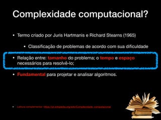 Complexidade computacional?
• Termo criado por Juris Hartmanis e Richard Stearns (1965) 

• Classiﬁcação de problemas de acordo com sua diﬁculdade

• Relação entre: tamanho do problema; o tempo e espaço
necessários para resolvê-lo; 

• Fundamental para projetar e analisar algoritmos.

• Leitura complementar: https://pt.wikipedia.org/wiki/Complexidade_computacional
 
