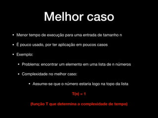 Melhor caso
• Menor tempo de execução para uma entrada de tamanho n 

• É pouco usado, por ter aplicação em poucos casos 

• Exemplo: 

• Problema: encontrar um elemento em uma lista de n números

• Complexidade no melhor caso: 

• Assume-se que o número estaria logo na topo da lista 

T(n) = 1
(função T que determina a complexidade de tempo)
 
