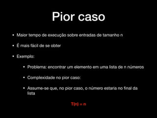 Pior caso
• Maior tempo de execução sobre entradas de tamanho n 

• É mais fácil de se obter

• Exemplo:

• Problema: encontrar um elemento em uma lista de n números 

• Complexidade no pior caso:

• Assume-se que, no pior caso, o número estaria no ﬁnal da
lista 

T(n) = n
 