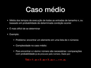 Caso médio
• Média dos tempos de execução de todas as entradas de tamanho n, ou
baseado em probabilidade de determinada condição ocorrer

• É mais difícil de se determinar

• Exemplo:

• Problema: encontrar um elemento em uma lista de n números 

• Complexidade no caso médio:

• Para encontrar o i-ésimo número são necessárias i comparações
com probabilidade pi de procurar pelo número. Dado por: 

T(n) = 1 . p1 + 2 . p2 + 3 . p3 + … + n . pn
 