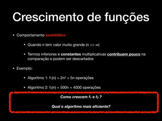 Crescimento de funções
• Comportamento assintótico 

• Quando n tem valor muito grande (n >> ∞)

• Termos inferiores e constantes multiplicativas contribuem pouco na
comparação e podem ser descartados 

• Exemplo: 

• Algoritmo 1: f1(n) = 2n2 + 5n operações 

• Algoritmo 2: f2(n) = 500n + 4000 operações 

Como crescem f1 e f2 ?
Qual o algoritmo mais eﬁciente?
 