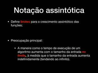 Notação assintótica
• Deﬁne limites para o crescimento assintótico das
funções; 

• Preocupação principal:

• A maneira como o tempo de execução de um
algoritmo aumenta com o tamanho da entrada no
limite, à medida que o tamanho da entrada aumenta
indeﬁnidamente (tendendo ao inﬁnito).
 