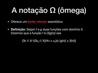 A notação Ω (ômega)
• Oferece um limite inferior assintótico 

• Deﬁnição: Sejam f e g duas funções com domínio X.
Dizemos que a função f é Ω(g(n)) sse

(∃c ∈ R+)(∃n0 ∈ X)(∀n ≥ n0)(c.|g(n)| ≤ |f(n)|)
 