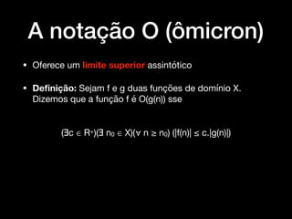 A notação O (ômicron)
• Oferece um limite superior assintótico

• Deﬁnição: Sejam f e g duas funções de domínio X.
Dizemos que a função f é O(g(n)) sse 
(∃c ∈ R+)(∃ n0 ∈ X)(∀ n ≥ n0) (|f(n)| ≤ c.|g(n)|)
 