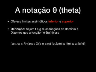 A notação θ (theta)
• Oferece limites assintóticos inferior e superior

• Deﬁnição: Sejam f e g duas funções de domínio X.
Dizemos que a função f é θ(g(n)) sse 
(∃c1, c2 ∈ R+)(∃n0 ∈ X)(∀ n ≥ n0) (c1.|g(n)| ≤ |f(n)| ≤ c2.|g(n)|)
 