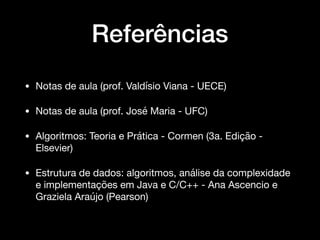 Referências
• Notas de aula (prof. Valdísio Viana - UECE)

• Notas de aula (prof. José Maria - UFC)

• Algoritmos: Teoria e Prática - Cormen (3a. Edição -
Elsevier)

• Estrutura de dados: algoritmos, análise da complexidade
e implementações em Java e C/C++ - Ana Ascencio e
Graziela Araújo (Pearson)
 