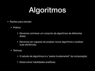 Algoritmos
• Razões para estudar:

• Prática: 

• Devemos conhecer um conjunto de algoritmos de diferentes
áreas;

• Devemos ser capazes de projetar novos algoritmos e analisar
suas eﬁciências;

• Teóricas: 

• O estudo de algoritmos é a “pedra fundamental” da computação; 

• Desenvolver habilidades analíticas.
 